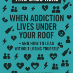 This Ends Here: When Addiction Lives Under Your Roof — And How to Lead Without Losing Yourself